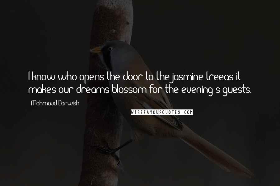 Mahmoud Darwish Quotes: I know who opens the door to the jasmine treeas it makes our dreams blossom for the evening's guests.