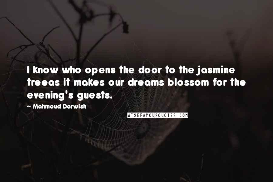 Mahmoud Darwish Quotes: I know who opens the door to the jasmine treeas it makes our dreams blossom for the evening's guests.