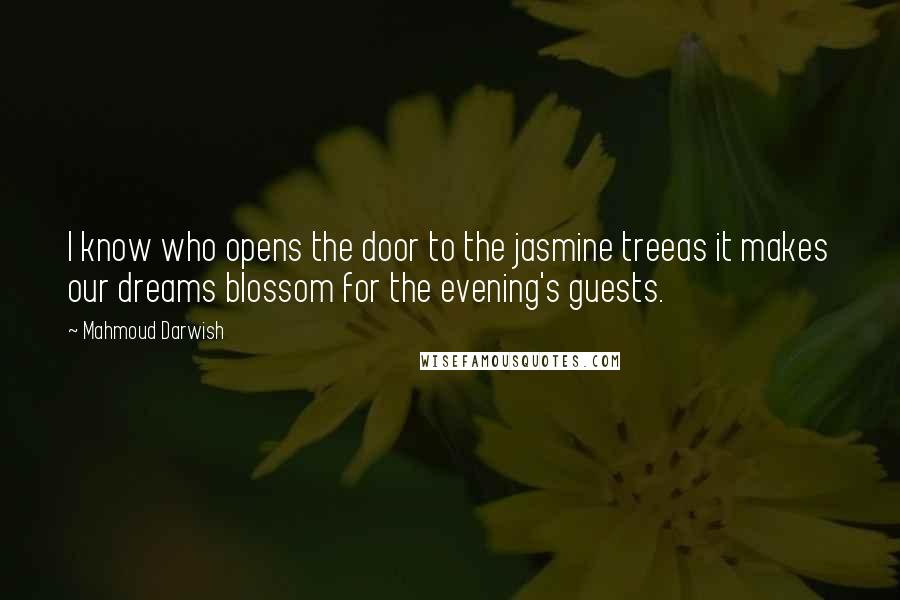 Mahmoud Darwish Quotes: I know who opens the door to the jasmine treeas it makes our dreams blossom for the evening's guests.