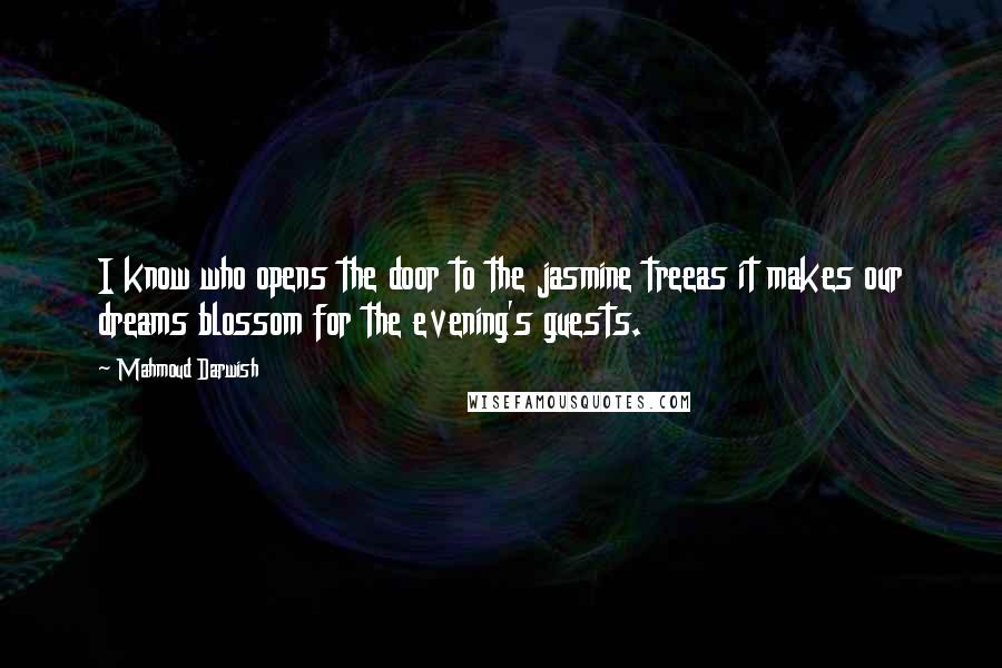 Mahmoud Darwish Quotes: I know who opens the door to the jasmine treeas it makes our dreams blossom for the evening's guests.