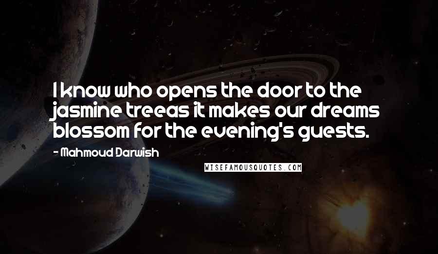 Mahmoud Darwish Quotes: I know who opens the door to the jasmine treeas it makes our dreams blossom for the evening's guests.