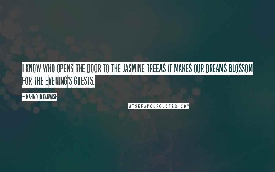 Mahmoud Darwish Quotes: I know who opens the door to the jasmine treeas it makes our dreams blossom for the evening's guests.