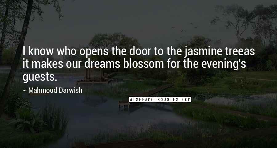 Mahmoud Darwish Quotes: I know who opens the door to the jasmine treeas it makes our dreams blossom for the evening's guests.