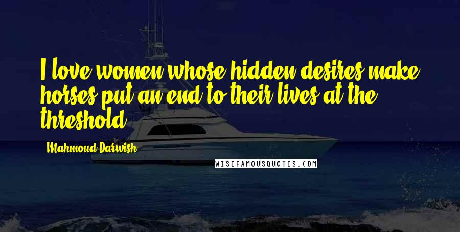 Mahmoud Darwish Quotes: I love women whose hidden desires make horses put an end to their lives at the threshold