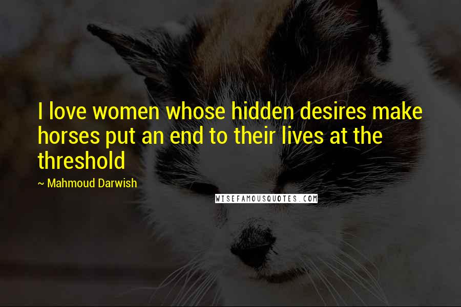 Mahmoud Darwish Quotes: I love women whose hidden desires make horses put an end to their lives at the threshold