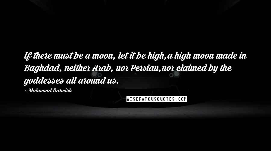Mahmoud Darwish Quotes: If there must be a moon, let it be high,a high moon made in Baghdad, neither Arab, nor Persian,nor claimed by the goddesses all around us.