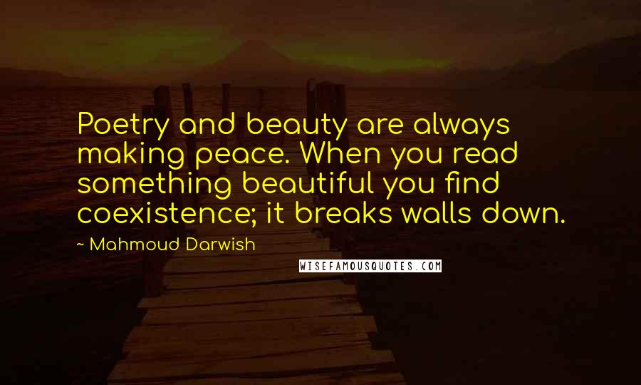 Mahmoud Darwish Quotes: Poetry and beauty are always making peace. When you read something beautiful you find coexistence; it breaks walls down.