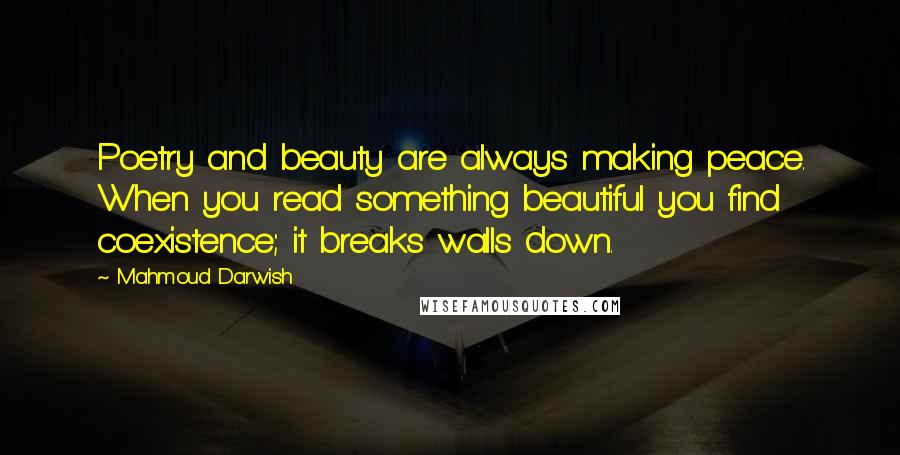 Mahmoud Darwish Quotes: Poetry and beauty are always making peace. When you read something beautiful you find coexistence; it breaks walls down.