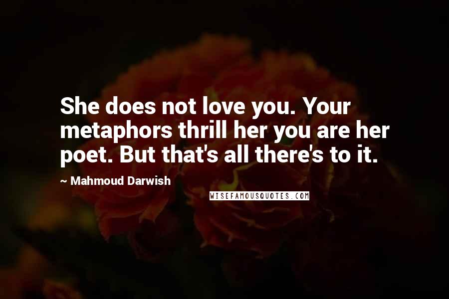 Mahmoud Darwish Quotes: She does not love you. Your metaphors thrill her you are her poet. But that's all there's to it.