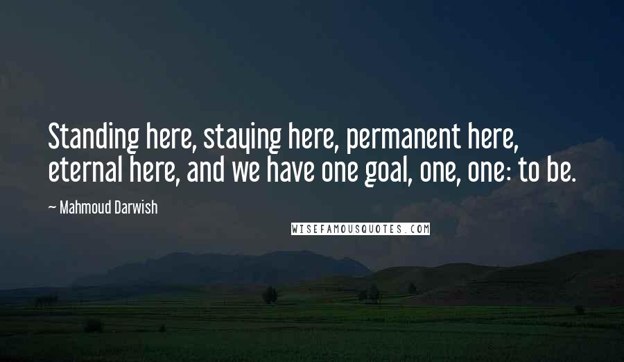 Mahmoud Darwish Quotes: Standing here, staying here, permanent here, eternal here, and we have one goal, one, one: to be.