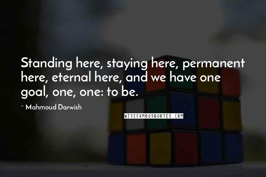 Mahmoud Darwish Quotes: Standing here, staying here, permanent here, eternal here, and we have one goal, one, one: to be.