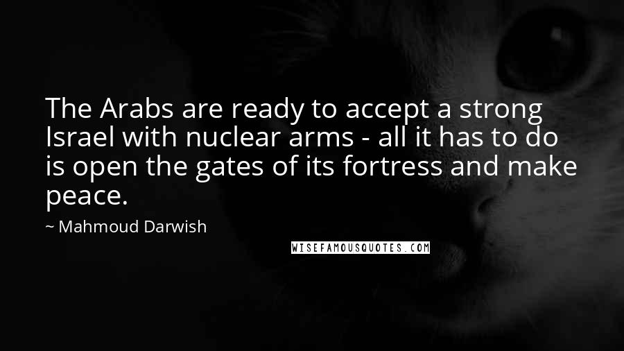 Mahmoud Darwish Quotes: The Arabs are ready to accept a strong Israel with nuclear arms - all it has to do is open the gates of its fortress and make peace.