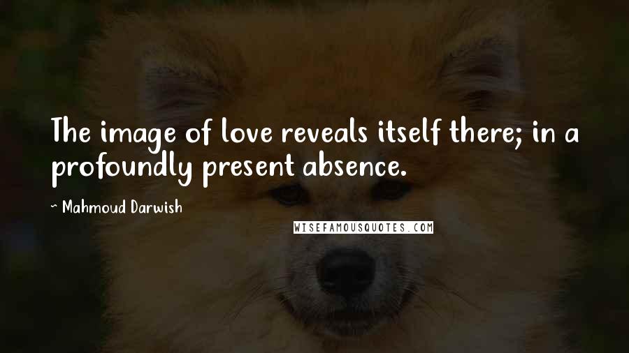 Mahmoud Darwish Quotes: The image of love reveals itself there; in a profoundly present absence.