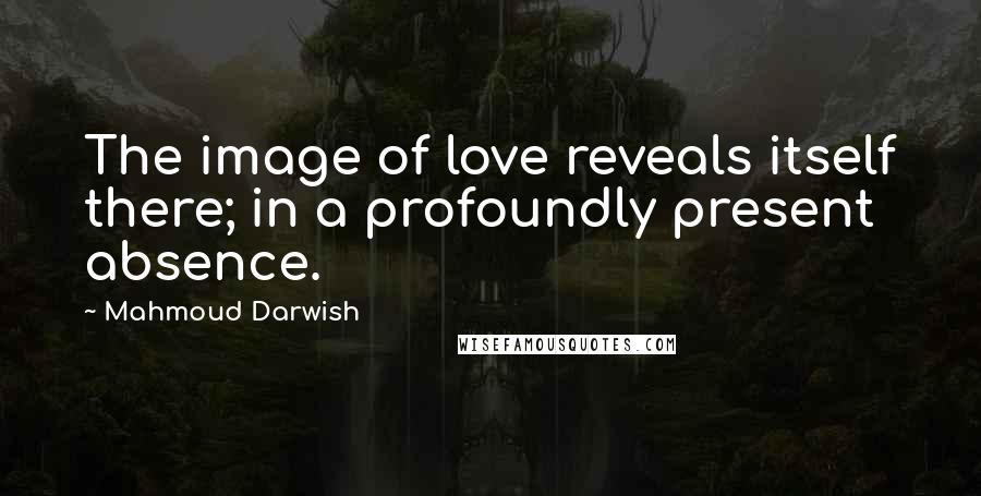 Mahmoud Darwish Quotes: The image of love reveals itself there; in a profoundly present absence.