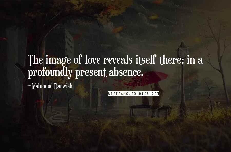 Mahmoud Darwish Quotes: The image of love reveals itself there; in a profoundly present absence.