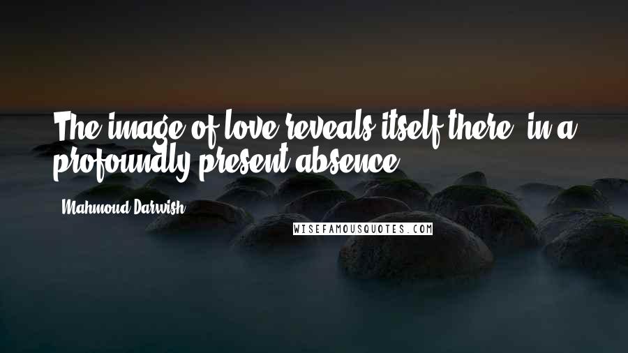 Mahmoud Darwish Quotes: The image of love reveals itself there; in a profoundly present absence.