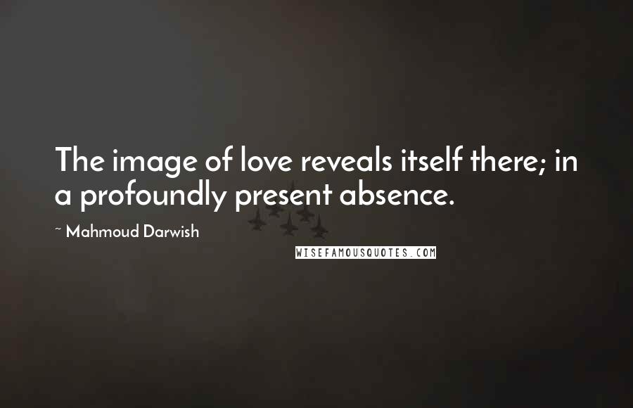 Mahmoud Darwish Quotes: The image of love reveals itself there; in a profoundly present absence.