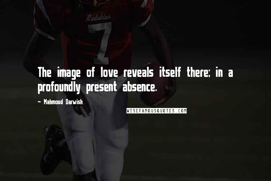 Mahmoud Darwish Quotes: The image of love reveals itself there; in a profoundly present absence.