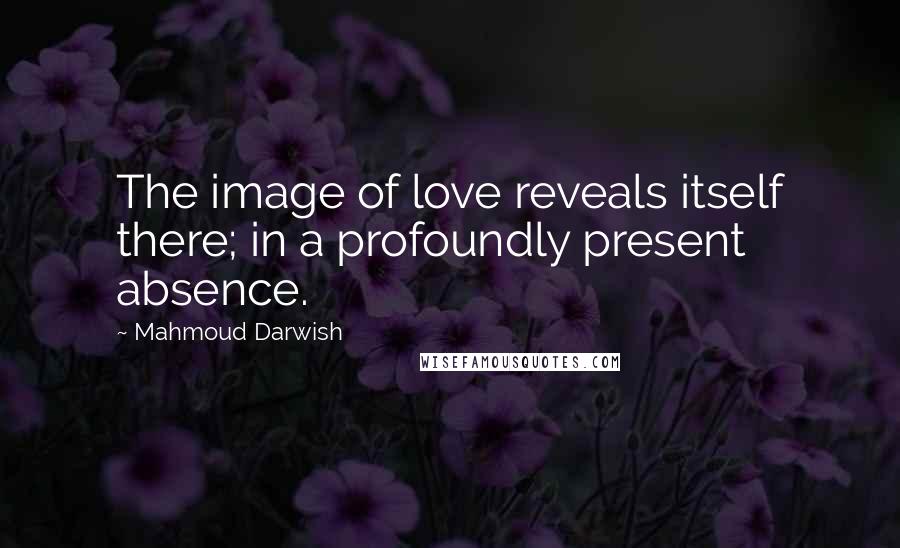 Mahmoud Darwish Quotes: The image of love reveals itself there; in a profoundly present absence.