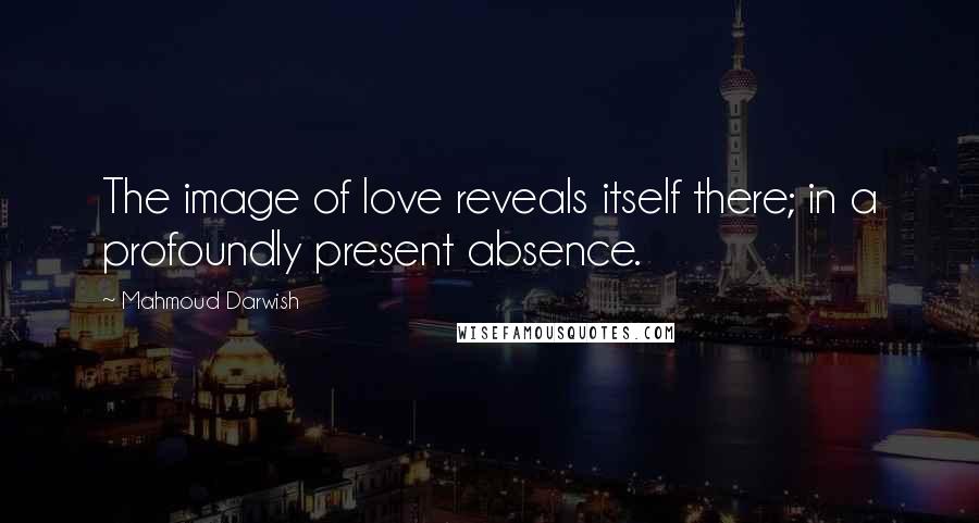 Mahmoud Darwish Quotes: The image of love reveals itself there; in a profoundly present absence.