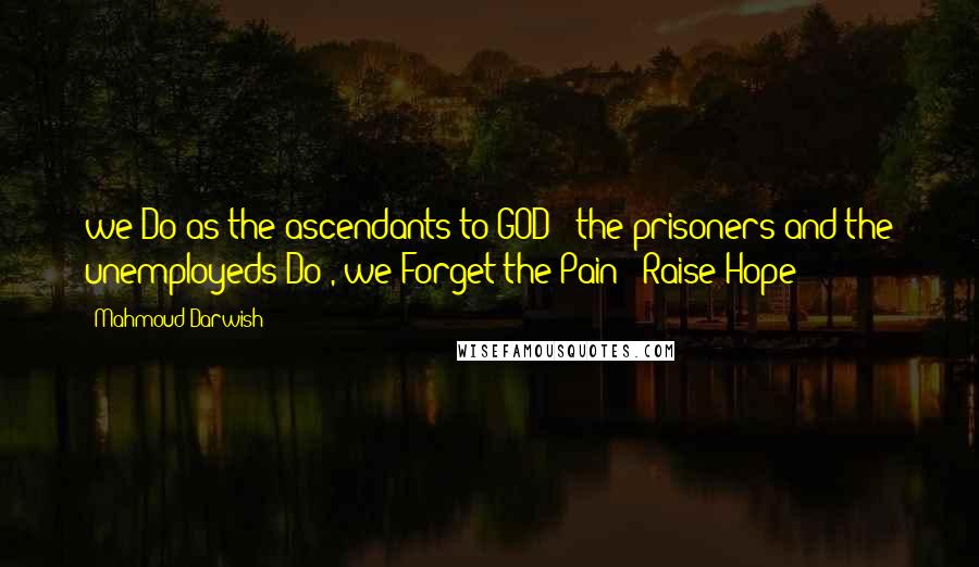 Mahmoud Darwish Quotes: we Do as the ascendants to GOD ; the prisoners and the unemployeds Do , we Forget the Pain & Raise Hope ~