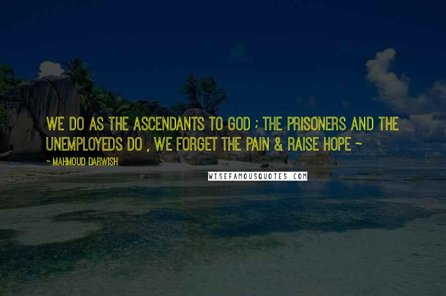 Mahmoud Darwish Quotes: we Do as the ascendants to GOD ; the prisoners and the unemployeds Do , we Forget the Pain & Raise Hope ~