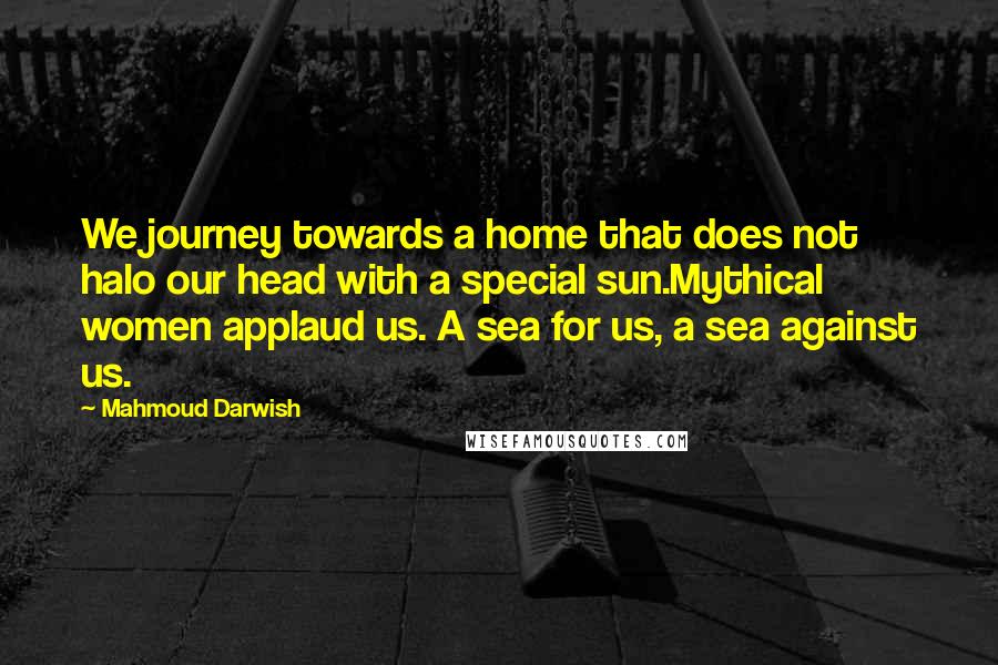 Mahmoud Darwish Quotes: We journey towards a home that does not halo our head with a special sun.Mythical women applaud us. A sea for us, a sea against us.