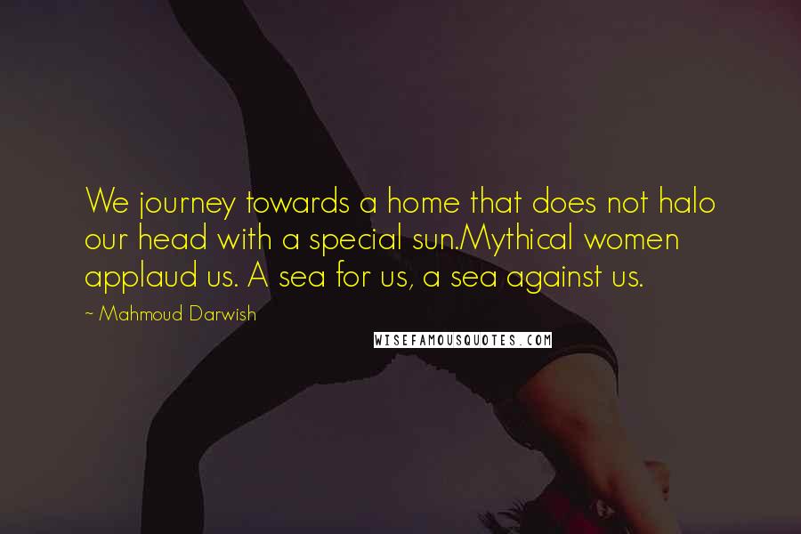 Mahmoud Darwish Quotes: We journey towards a home that does not halo our head with a special sun.Mythical women applaud us. A sea for us, a sea against us.