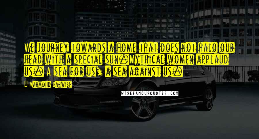 Mahmoud Darwish Quotes: We journey towards a home that does not halo our head with a special sun.Mythical women applaud us. A sea for us, a sea against us.