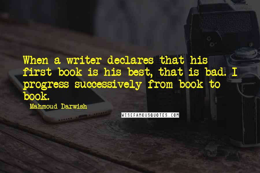 Mahmoud Darwish Quotes: When a writer declares that his first book is his best, that is bad. I progress successively from book to book.