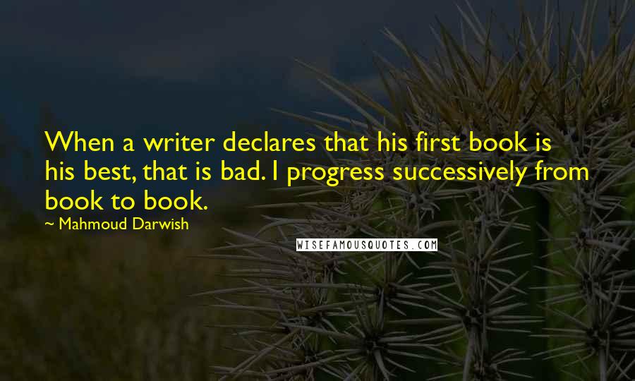 Mahmoud Darwish Quotes: When a writer declares that his first book is his best, that is bad. I progress successively from book to book.