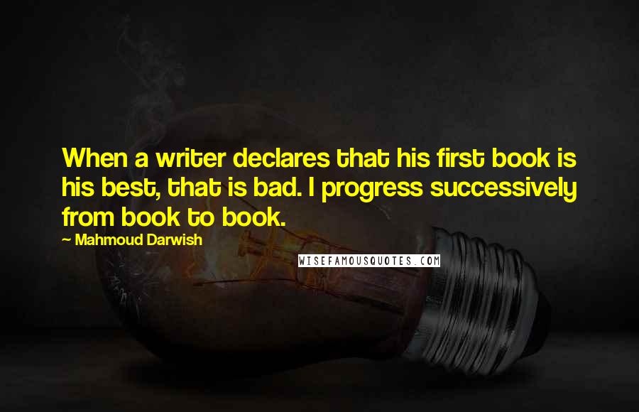 Mahmoud Darwish Quotes: When a writer declares that his first book is his best, that is bad. I progress successively from book to book.