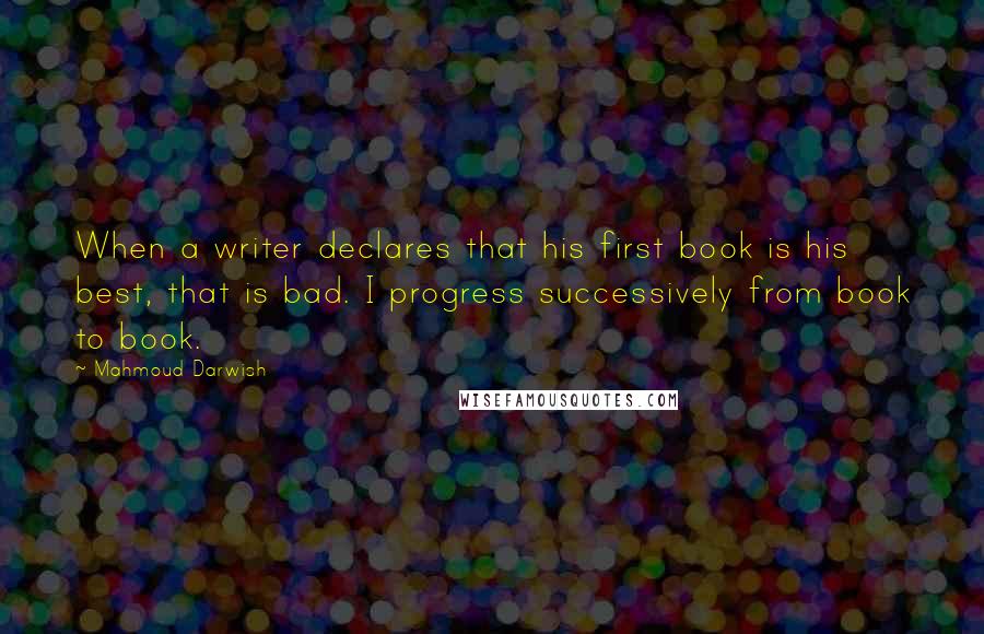 Mahmoud Darwish Quotes: When a writer declares that his first book is his best, that is bad. I progress successively from book to book.