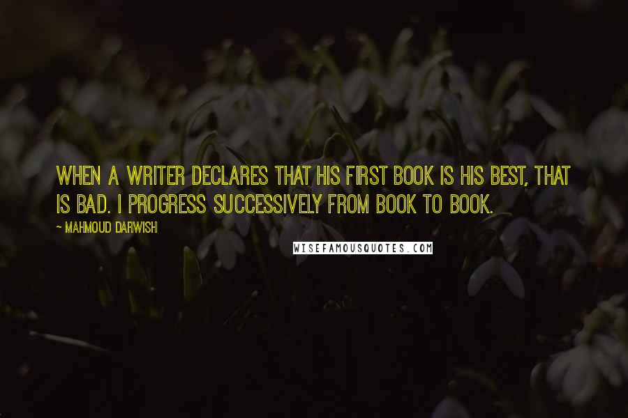 Mahmoud Darwish Quotes: When a writer declares that his first book is his best, that is bad. I progress successively from book to book.