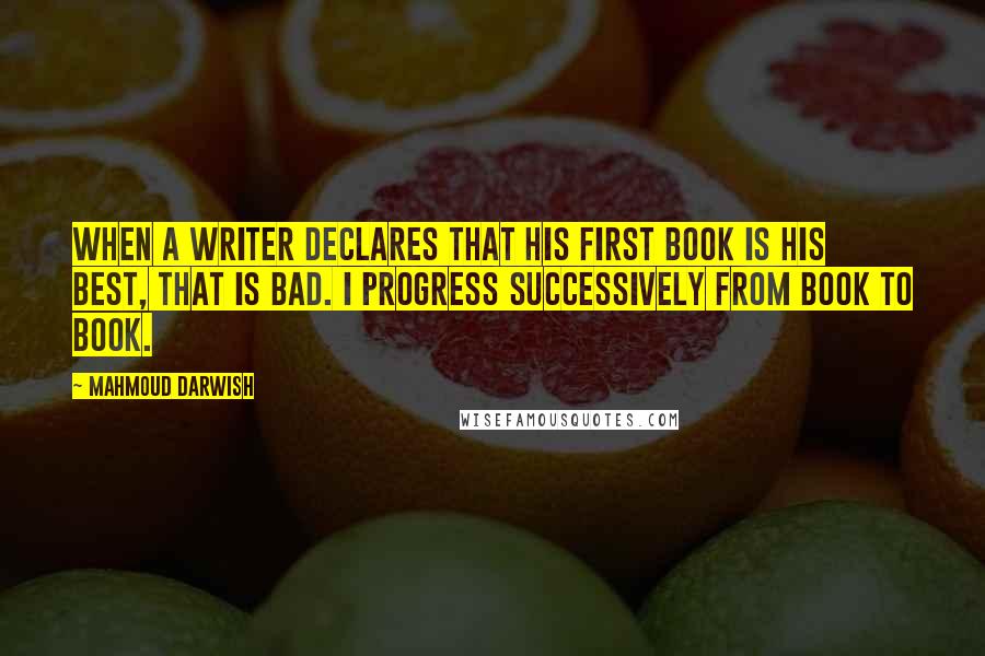 Mahmoud Darwish Quotes: When a writer declares that his first book is his best, that is bad. I progress successively from book to book.