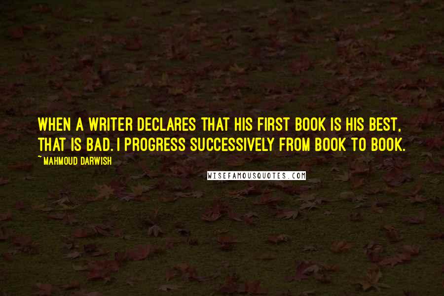 Mahmoud Darwish Quotes: When a writer declares that his first book is his best, that is bad. I progress successively from book to book.