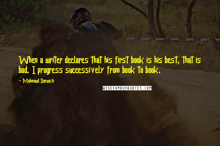 Mahmoud Darwish Quotes: When a writer declares that his first book is his best, that is bad. I progress successively from book to book.
