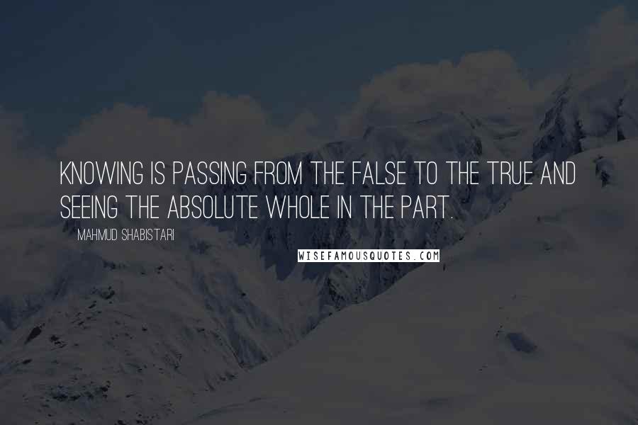 Mahmud Shabistari Quotes: Knowing is passing from the false to the true and seeing the Absolute Whole in the part.