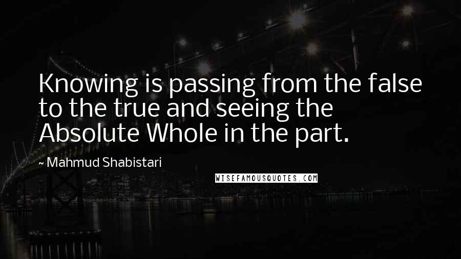 Mahmud Shabistari Quotes: Knowing is passing from the false to the true and seeing the Absolute Whole in the part.