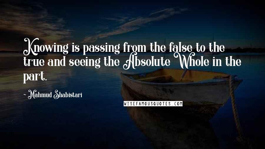 Mahmud Shabistari Quotes: Knowing is passing from the false to the true and seeing the Absolute Whole in the part.