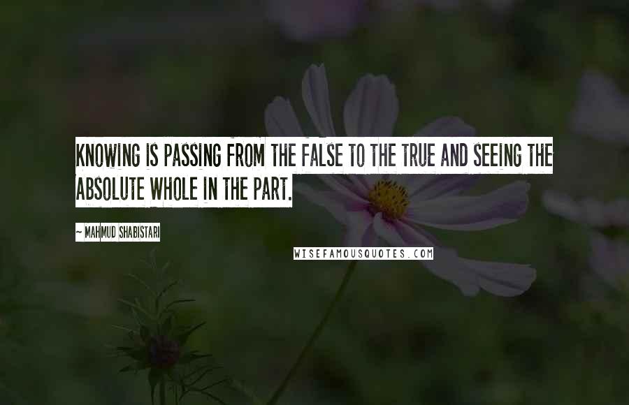 Mahmud Shabistari Quotes: Knowing is passing from the false to the true and seeing the Absolute Whole in the part.