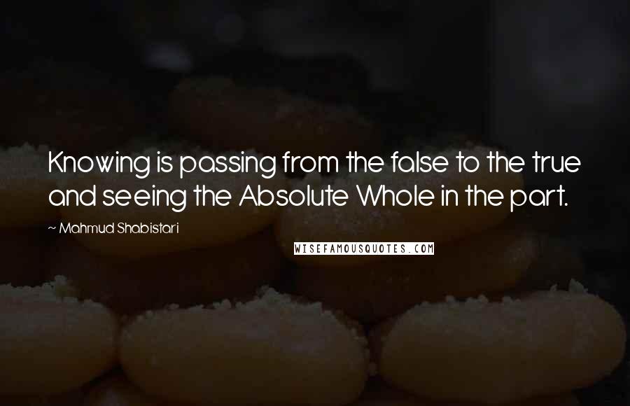 Mahmud Shabistari Quotes: Knowing is passing from the false to the true and seeing the Absolute Whole in the part.