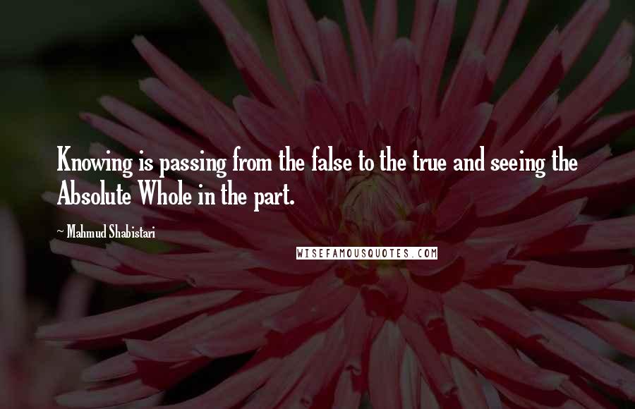 Mahmud Shabistari Quotes: Knowing is passing from the false to the true and seeing the Absolute Whole in the part.
