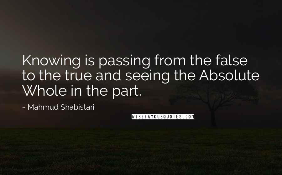 Mahmud Shabistari Quotes: Knowing is passing from the false to the true and seeing the Absolute Whole in the part.