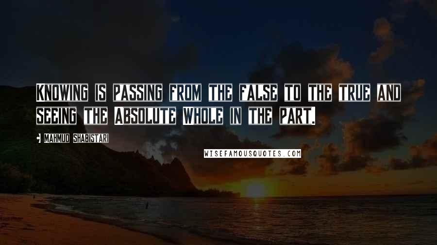 Mahmud Shabistari Quotes: Knowing is passing from the false to the true and seeing the Absolute Whole in the part.