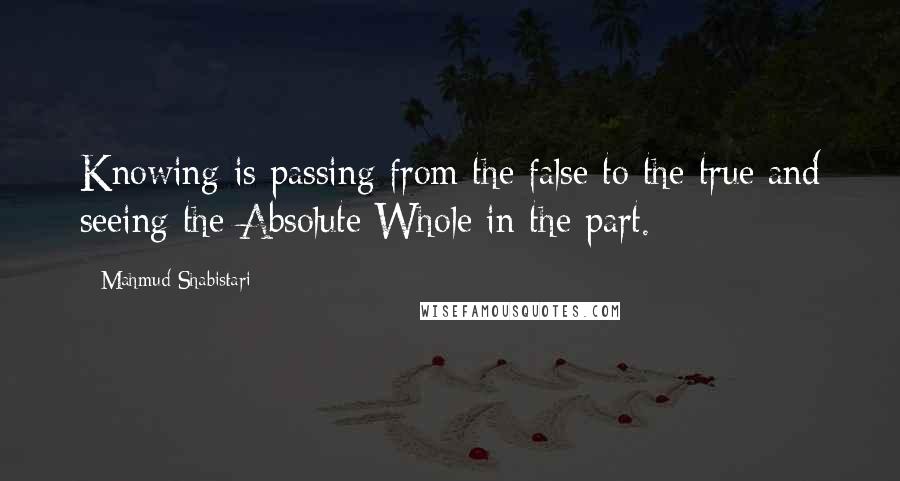 Mahmud Shabistari Quotes: Knowing is passing from the false to the true and seeing the Absolute Whole in the part.