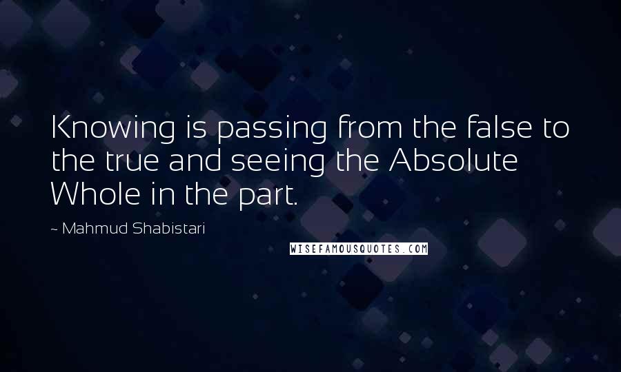 Mahmud Shabistari Quotes: Knowing is passing from the false to the true and seeing the Absolute Whole in the part.