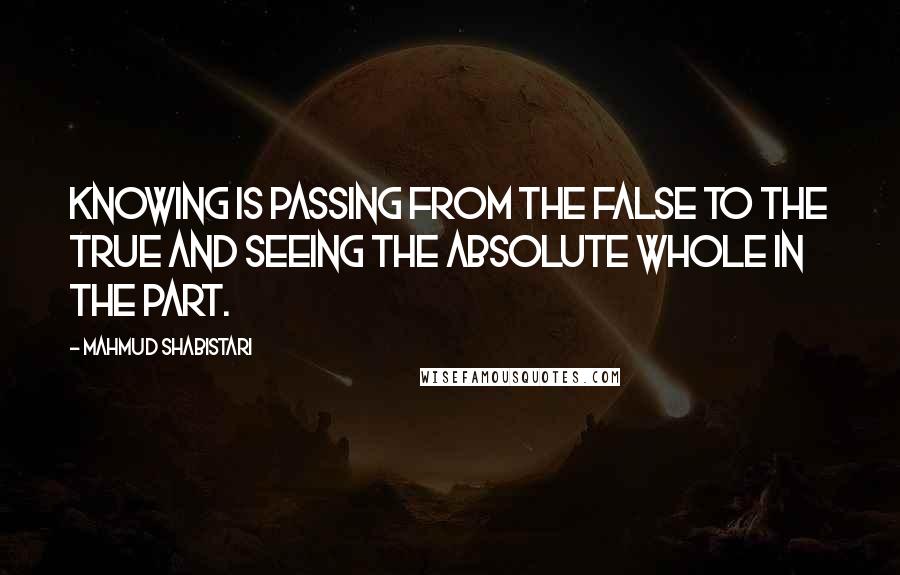 Mahmud Shabistari Quotes: Knowing is passing from the false to the true and seeing the Absolute Whole in the part.