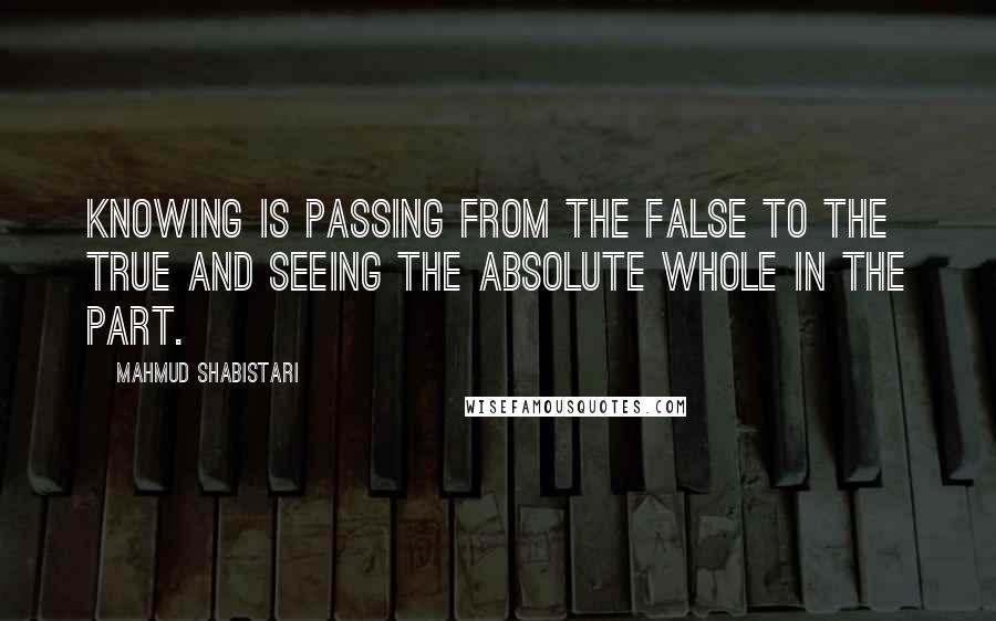 Mahmud Shabistari Quotes: Knowing is passing from the false to the true and seeing the Absolute Whole in the part.