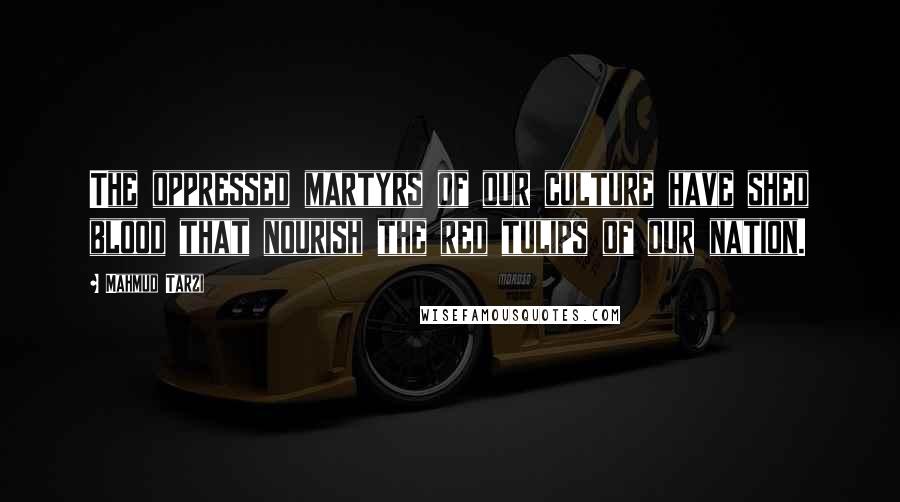 Mahmud Tarzi Quotes: The oppressed martyrs of our culture have shed blood that nourish the red tulips of our nation.